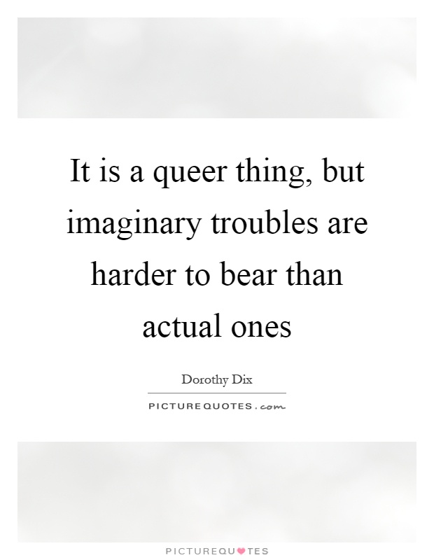It is a queer thing, but imaginary troubles are harder to bear than actual ones Picture Quote #1