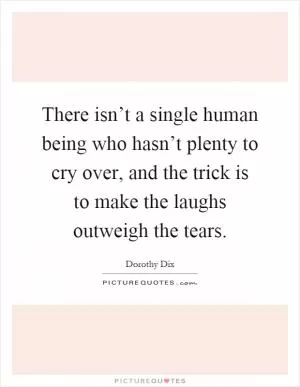 There isn’t a single human being who hasn’t plenty to cry over, and the trick is to make the laughs outweigh the tears Picture Quote #1