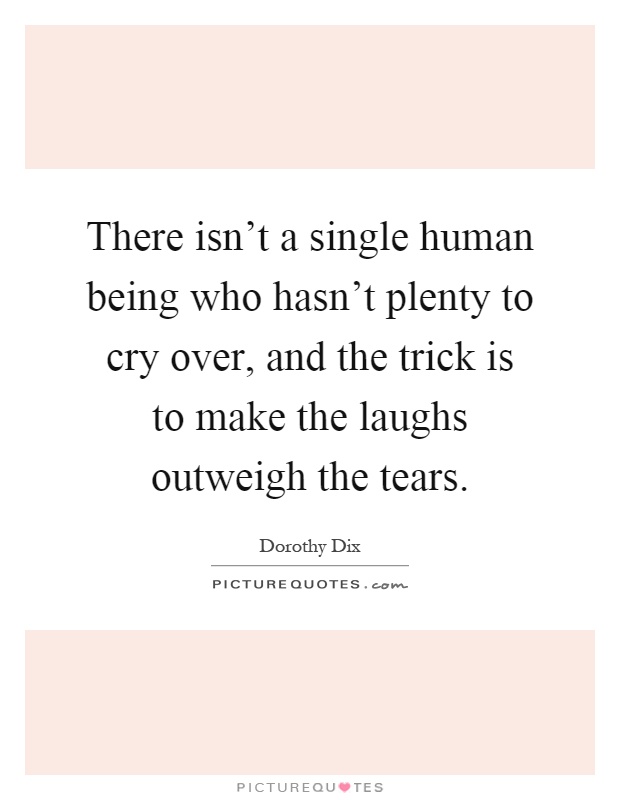 There isn't a single human being who hasn't plenty to cry over, and the trick is to make the laughs outweigh the tears Picture Quote #1