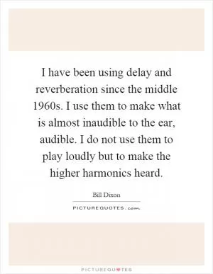 I have been using delay and reverberation since the middle 1960s. I use them to make what is almost inaudible to the ear, audible. I do not use them to play loudly but to make the higher harmonics heard Picture Quote #1