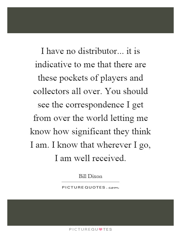 I have no distributor... it is indicative to me that there are these pockets of players and collectors all over. You should see the correspondence I get from over the world letting me know how significant they think I am. I know that wherever I go, I am well received Picture Quote #1