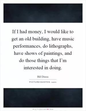 If I had money, I would like to get an old building, have music performances, do lithographs, have shows of paintings, and do those things that I’m interested in doing Picture Quote #1
