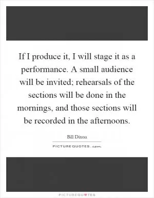 If I produce it, I will stage it as a performance. A small audience will be invited; rehearsals of the sections will be done in the mornings, and those sections will be recorded in the afternoons Picture Quote #1