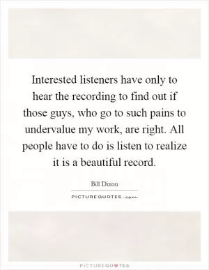Interested listeners have only to hear the recording to find out if those guys, who go to such pains to undervalue my work, are right. All people have to do is listen to realize it is a beautiful record Picture Quote #1