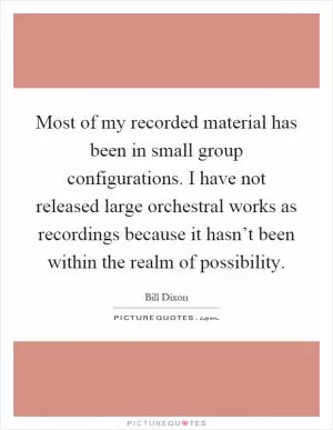 Most of my recorded material has been in small group configurations. I have not released large orchestral works as recordings because it hasn’t been within the realm of possibility Picture Quote #1