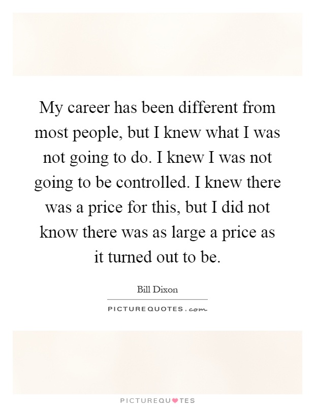 My career has been different from most people, but I knew what I was not going to do. I knew I was not going to be controlled. I knew there was a price for this, but I did not know there was as large a price as it turned out to be Picture Quote #1