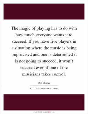 The magic of playing has to do with how much everyone wants it to succeed. If you have five players in a situation where the music is being improvised and one is determined it is not going to succeed, it won’t succeed even if one of the musicians takes control Picture Quote #1