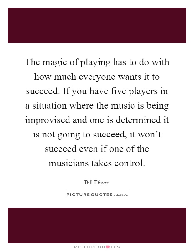 The magic of playing has to do with how much everyone wants it to succeed. If you have five players in a situation where the music is being improvised and one is determined it is not going to succeed, it won't succeed even if one of the musicians takes control Picture Quote #1