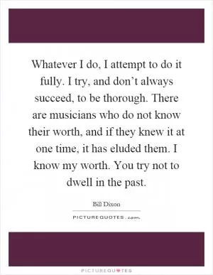 Whatever I do, I attempt to do it fully. I try, and don’t always succeed, to be thorough. There are musicians who do not know their worth, and if they knew it at one time, it has eluded them. I know my worth. You try not to dwell in the past Picture Quote #1