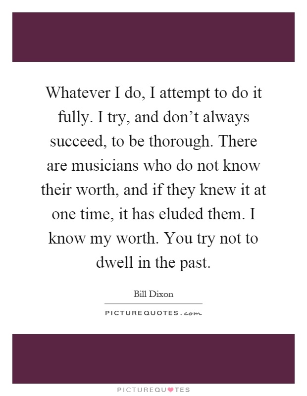 Whatever I do, I attempt to do it fully. I try, and don't always succeed, to be thorough. There are musicians who do not know their worth, and if they knew it at one time, it has eluded them. I know my worth. You try not to dwell in the past Picture Quote #1