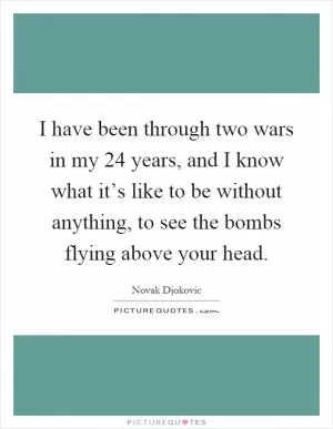 I have been through two wars in my 24 years, and I know what it’s like to be without anything, to see the bombs flying above your head Picture Quote #1