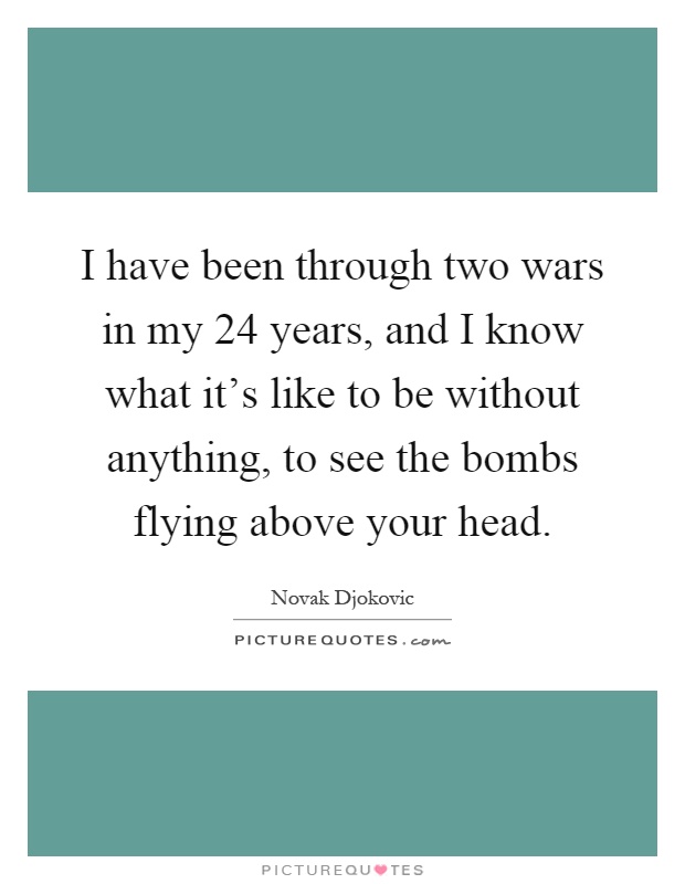 I have been through two wars in my 24 years, and I know what it's like to be without anything, to see the bombs flying above your head Picture Quote #1