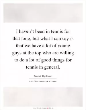 I haven’t been in tennis for that long, but what I can say is that we have a lot of young guys at the top who are willing to do a lot of good things for tennis in general Picture Quote #1