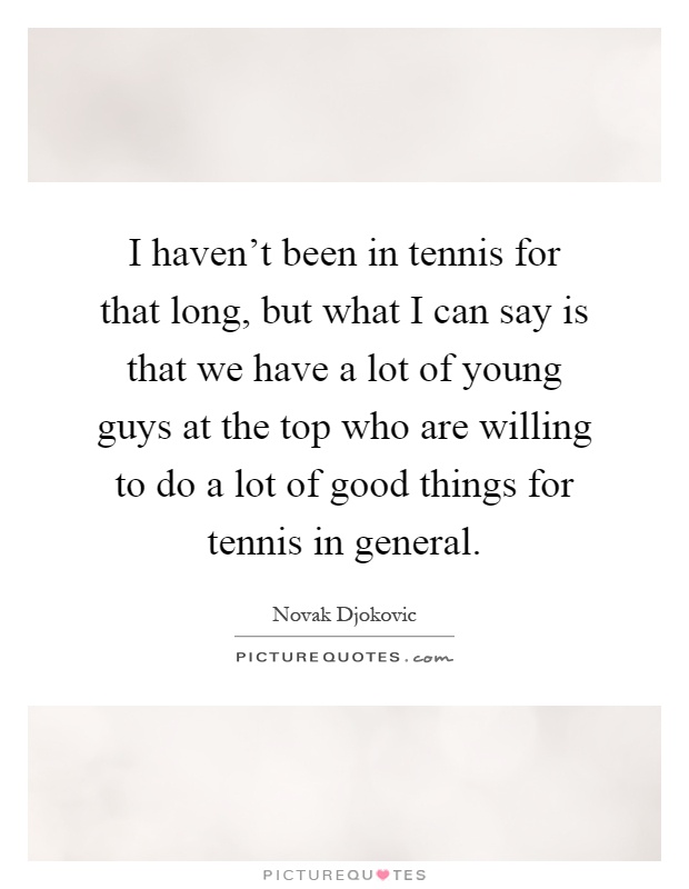 I haven't been in tennis for that long, but what I can say is that we have a lot of young guys at the top who are willing to do a lot of good things for tennis in general Picture Quote #1