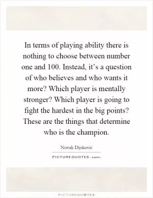 In terms of playing ability there is nothing to choose between number one and 100. Instead, it’s a question of who believes and who wants it more? Which player is mentally stronger? Which player is going to fight the hardest in the big points? These are the things that determine who is the champion Picture Quote #1