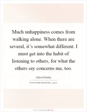 Much unhappiness comes from walking alone. When there are several, it’s somewhat different. I must get into the habit of listening to others, for what the others say concerns me, too Picture Quote #1