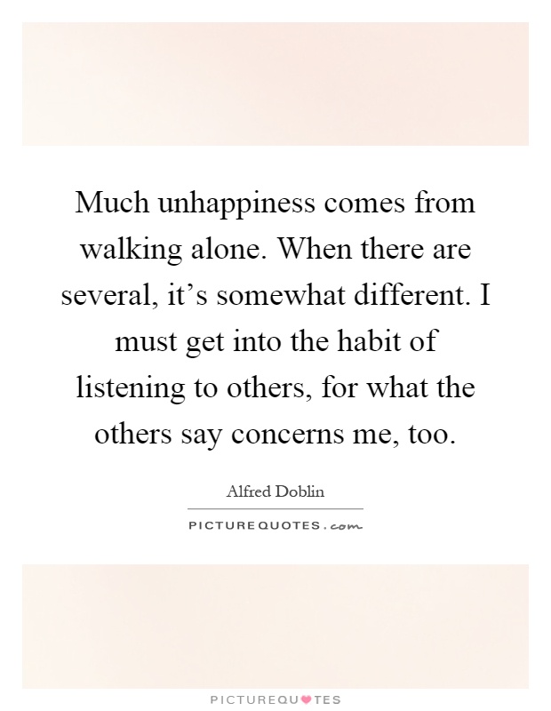 Much unhappiness comes from walking alone. When there are several, it's somewhat different. I must get into the habit of listening to others, for what the others say concerns me, too Picture Quote #1