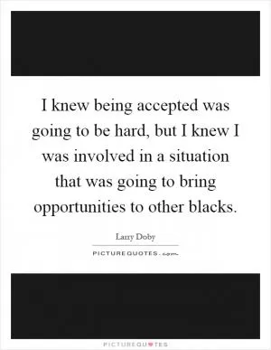 I knew being accepted was going to be hard, but I knew I was involved in a situation that was going to bring opportunities to other blacks Picture Quote #1
