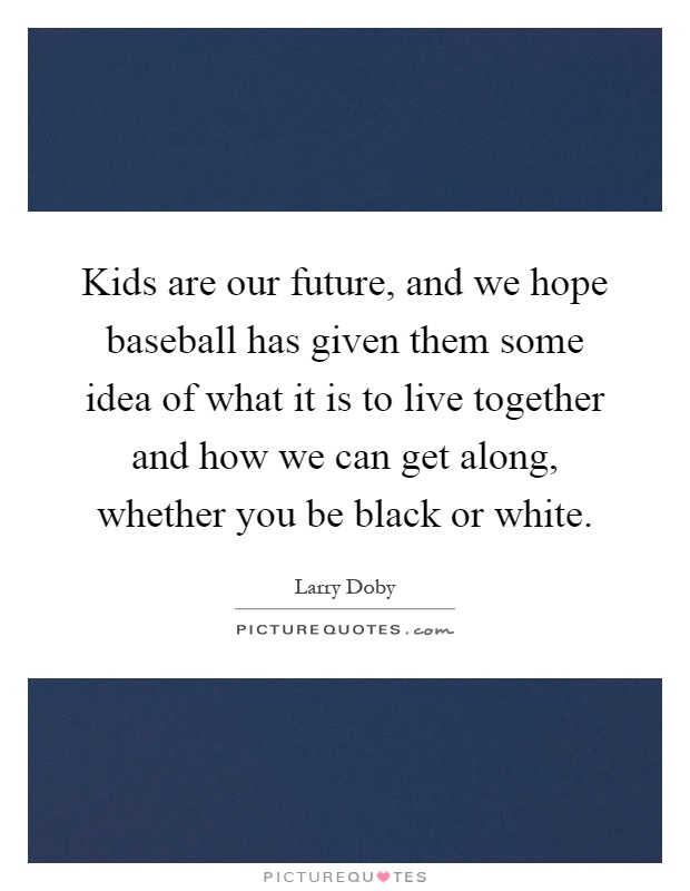 Kids are our future, and we hope baseball has given them some idea of what it is to live together and how we can get along, whether you be black or white Picture Quote #1