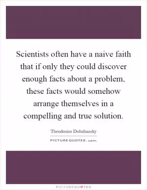 Scientists often have a naive faith that if only they could discover enough facts about a problem, these facts would somehow arrange themselves in a compelling and true solution Picture Quote #1
