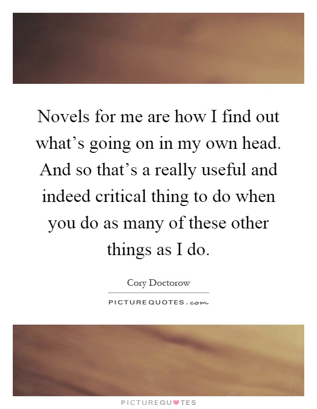 Novels for me are how I find out what's going on in my own head. And so that's a really useful and indeed critical thing to do when you do as many of these other things as I do Picture Quote #1