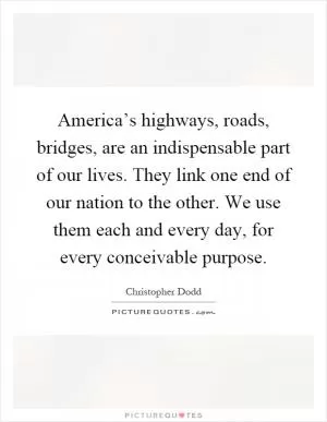 America’s highways, roads, bridges, are an indispensable part of our lives. They link one end of our nation to the other. We use them each and every day, for every conceivable purpose Picture Quote #1