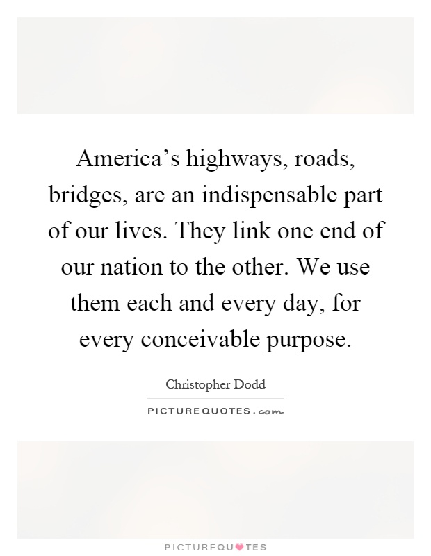 America's highways, roads, bridges, are an indispensable part of our lives. They link one end of our nation to the other. We use them each and every day, for every conceivable purpose Picture Quote #1