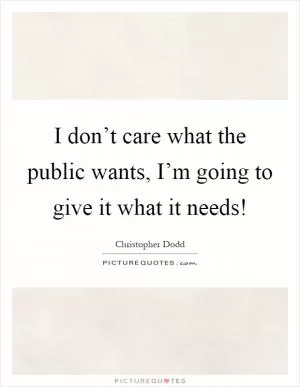 I don’t care what the public wants, I’m going to give it what it needs! Picture Quote #1