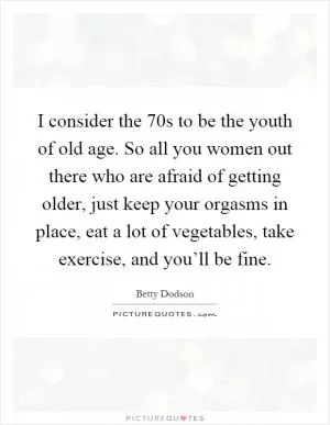 I consider the 70s to be the youth of old age. So all you women out there who are afraid of getting older, just keep your orgasms in place, eat a lot of vegetables, take exercise, and you’ll be fine Picture Quote #1