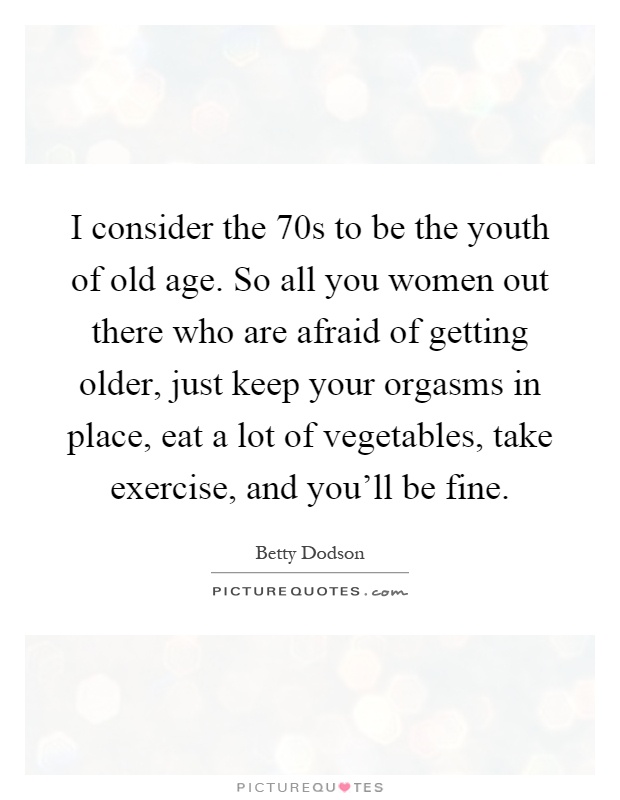 I consider the 70s to be the youth of old age. So all you women out there who are afraid of getting older, just keep your orgasms in place, eat a lot of vegetables, take exercise, and you'll be fine Picture Quote #1
