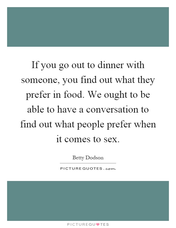 If you go out to dinner with someone, you find out what they prefer in food. We ought to be able to have a conversation to find out what people prefer when it comes to sex Picture Quote #1