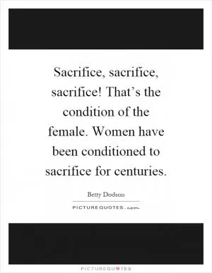 Sacrifice, sacrifice, sacrifice! That’s the condition of the female. Women have been conditioned to sacrifice for centuries Picture Quote #1