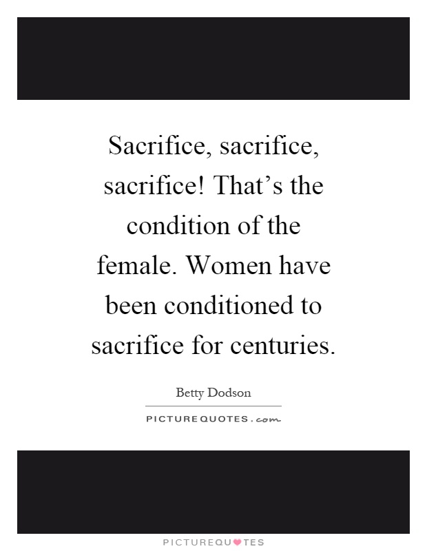 Sacrifice, sacrifice, sacrifice! That's the condition of the female. Women have been conditioned to sacrifice for centuries Picture Quote #1