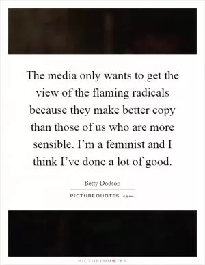 The media only wants to get the view of the flaming radicals because they make better copy than those of us who are more sensible. I’m a feminist and I think I’ve done a lot of good Picture Quote #1