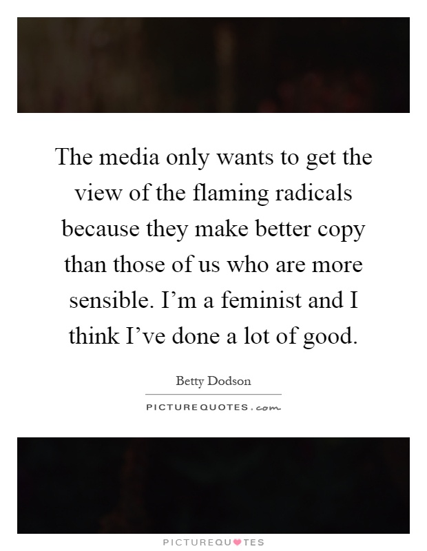 The media only wants to get the view of the flaming radicals because they make better copy than those of us who are more sensible. I'm a feminist and I think I've done a lot of good Picture Quote #1