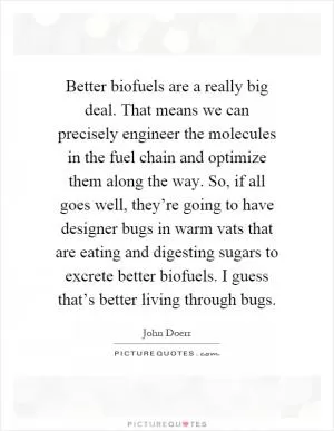Better biofuels are a really big deal. That means we can precisely engineer the molecules in the fuel chain and optimize them along the way. So, if all goes well, they’re going to have designer bugs in warm vats that are eating and digesting sugars to excrete better biofuels. I guess that’s better living through bugs Picture Quote #1