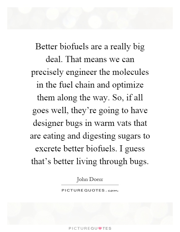 Better biofuels are a really big deal. That means we can precisely engineer the molecules in the fuel chain and optimize them along the way. So, if all goes well, they're going to have designer bugs in warm vats that are eating and digesting sugars to excrete better biofuels. I guess that's better living through bugs Picture Quote #1