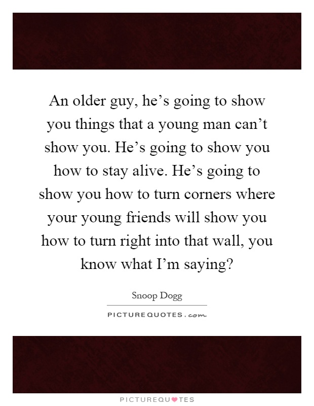 An older guy, he's going to show you things that a young man can't show you. He's going to show you how to stay alive. He's going to show you how to turn corners where your young friends will show you how to turn right into that wall, you know what I'm saying? Picture Quote #1