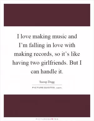 I love making music and I’m falling in love with making records, so it’s like having two girlfriends. But I can handle it Picture Quote #1