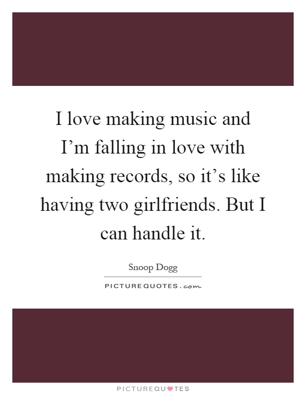 I love making music and I'm falling in love with making records, so it's like having two girlfriends. But I can handle it Picture Quote #1