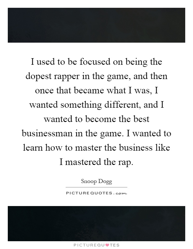 I used to be focused on being the dopest rapper in the game, and then once that became what I was, I wanted something different, and I wanted to become the best businessman in the game. I wanted to learn how to master the business like I mastered the rap Picture Quote #1