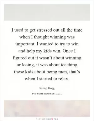 I used to get stressed out all the time when I thought winning was important. I wanted to try to win and help my kids win. Once I figured out it wasn’t about winning or losing, it was about teaching these kids about being men, that’s when I started to relax Picture Quote #1