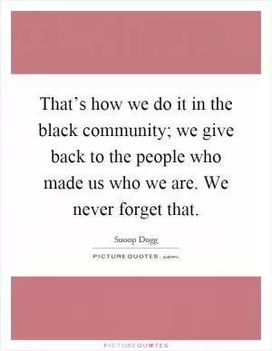 That’s how we do it in the black community; we give back to the people who made us who we are. We never forget that Picture Quote #1