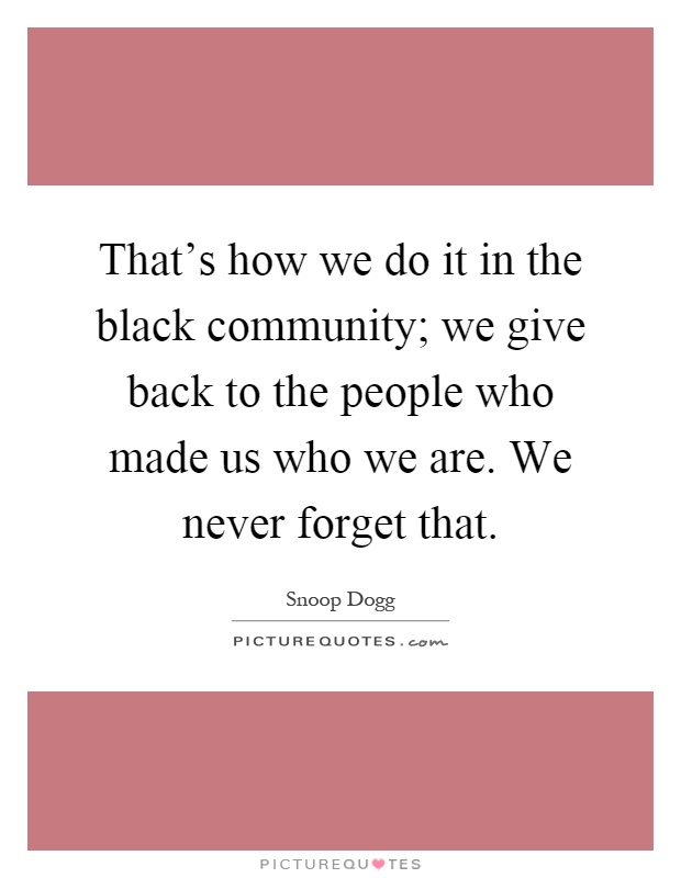 That's how we do it in the black community; we give back to the people who made us who we are. We never forget that Picture Quote #1