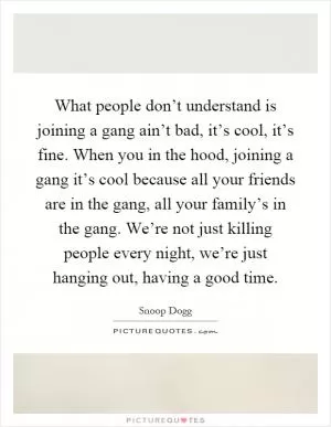 What people don’t understand is joining a gang ain’t bad, it’s cool, it’s fine. When you in the hood, joining a gang it’s cool because all your friends are in the gang, all your family’s in the gang. We’re not just killing people every night, we’re just hanging out, having a good time Picture Quote #1