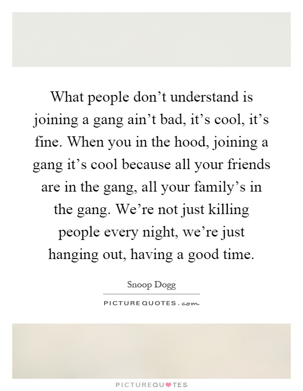 What people don't understand is joining a gang ain't bad, it's cool, it's fine. When you in the hood, joining a gang it's cool because all your friends are in the gang, all your family's in the gang. We're not just killing people every night, we're just hanging out, having a good time Picture Quote #1
