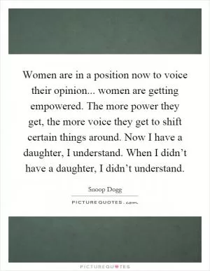 Women are in a position now to voice their opinion... women are getting empowered. The more power they get, the more voice they get to shift certain things around. Now I have a daughter, I understand. When I didn’t have a daughter, I didn’t understand Picture Quote #1