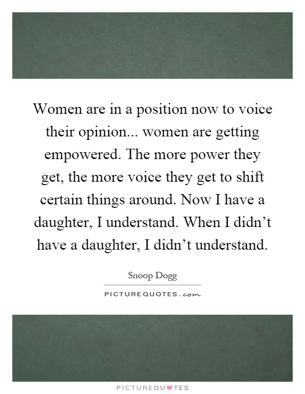 Women are in a position now to voice their opinion... women are getting empowered. The more power they get, the more voice they get to shift certain things around. Now I have a daughter, I understand. When I didn't have a daughter, I didn't understand Picture Quote #1
