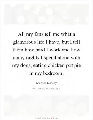 All my fans tell me what a glamorous life I have, but I tell them how hard I work and how many nights I spend alone with my dogs, eating chicken pot pie in my bedroom Picture Quote #1