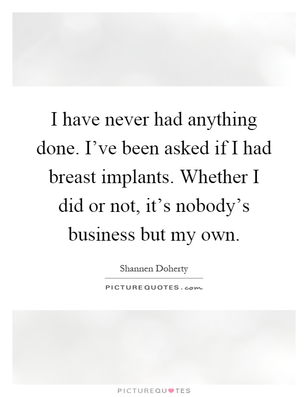 I have never had anything done. I've been asked if I had breast implants. Whether I did or not, it's nobody's business but my own Picture Quote #1